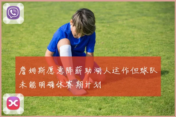 詹姆斯愿意降薪助湖人运作但球队未能明确休赛期计划