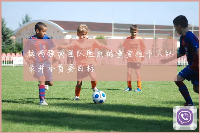 梅西强调团队胜利的重要性个人纪录并非首要目标