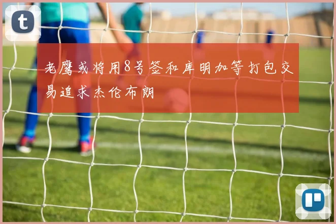 老鹰或将用8号签和库明加等打包交易追求杰伦布朗