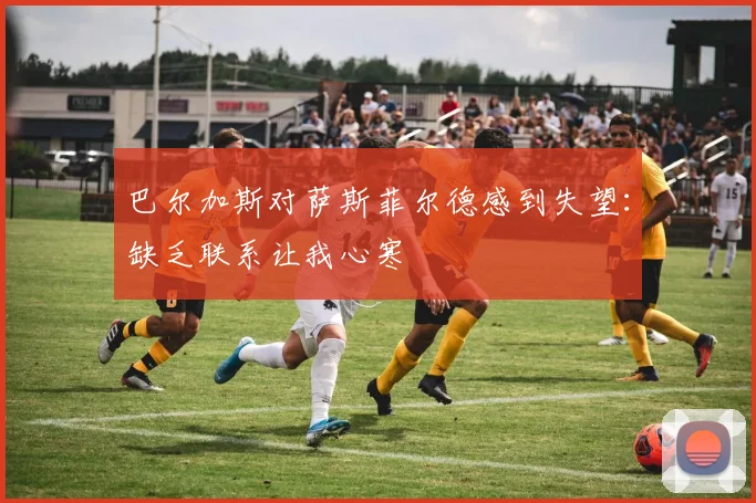 巴尔加斯对萨斯菲尔德感到失望：缺乏联系让我心寒
