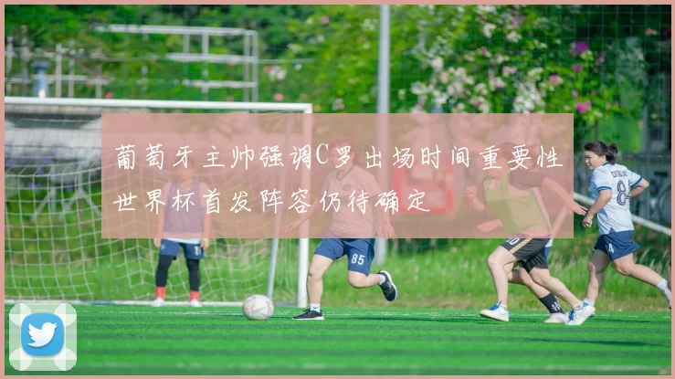 葡萄牙主帅强调C罗出场时间重要性世界杯首发阵容仍待确定