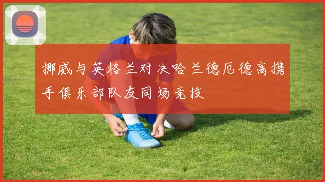 挪威与英格兰对决哈兰德厄德高携手俱乐部队友同场竞技