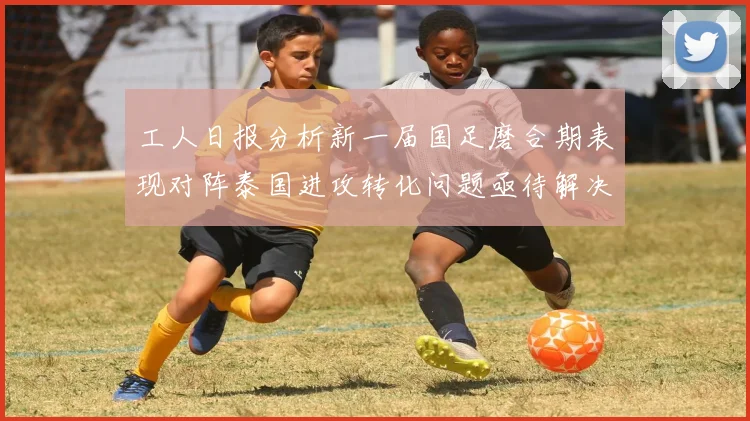 工人日报分析新一届国足磨合期表现对阵泰国进攻转化问题亟待解决