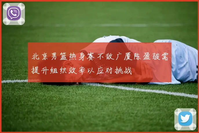 北京男篮热身赛不敌广厦陈盈骏需提升组织效率以应对挑战