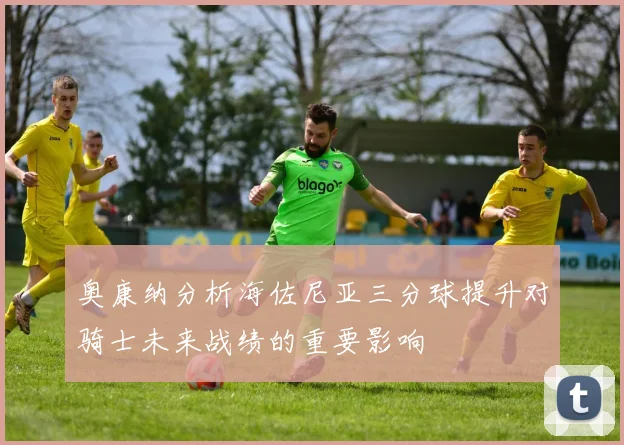 奥康纳分析海佐尼亚三分球提升对骑士未来战绩的重要影响
