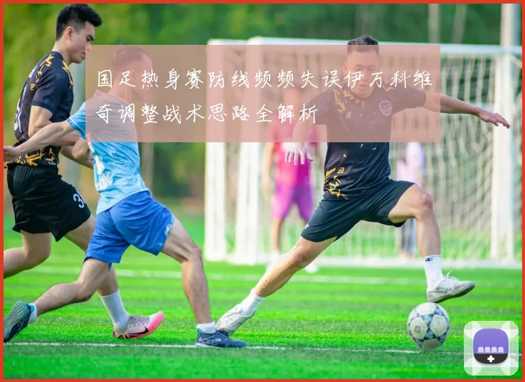 国足热身赛防线频频失误伊万科维奇调整战术思路全解析