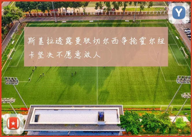 斯基拉透露曼联切尔西争抢霍尔纽卡坚决不愿意放人