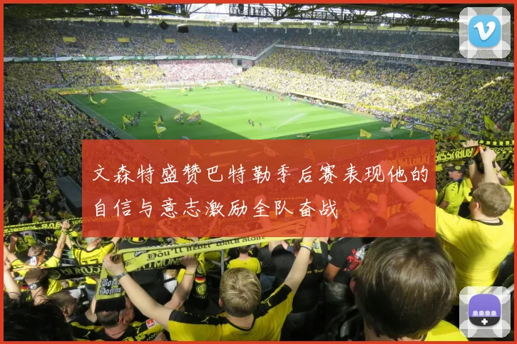 文森特盛赞巴特勒季后赛表现他的自信与意志激励全队奋战