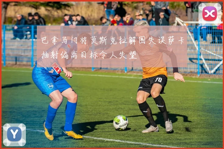 巴拿马门将莫斯克拉解围失误萨卡抽射偏离目标令人失望