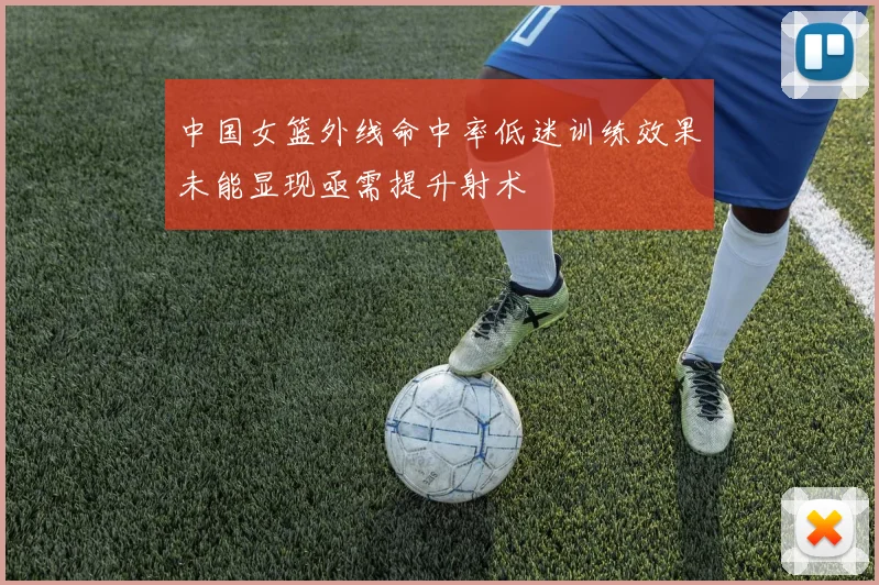 中国女篮外线命中率低迷训练效果未能显现亟需提升射术