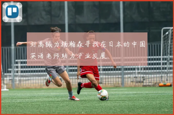 刘禹铖为杨瀚森寻找在日本的中国英语老师助力学业发展