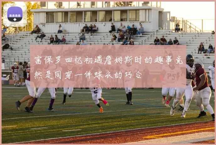 富保罗回忆初遇詹姆斯时的趣事竟然是同穿一件球衣的巧合